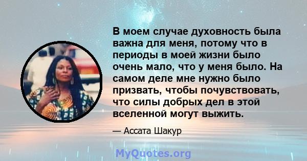 В моем случае духовность была важна для меня, потому что в периоды в моей жизни было очень мало, что у меня было. На самом деле мне нужно было призвать, чтобы почувствовать, что силы добрых дел в этой вселенной могут