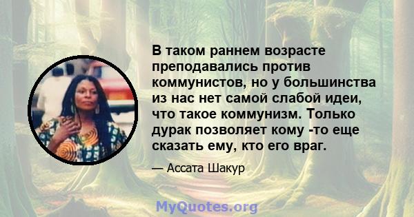 В таком раннем возрасте преподавались против коммунистов, но у большинства из нас нет самой слабой идеи, что такое коммунизм. Только дурак позволяет кому -то еще сказать ему, кто его враг.