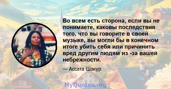 Во всем есть сторона, если вы не понимаете, каковы последствия того, что вы говорите в своей музыке, вы могли бы в конечном итоге убить себя или причинить вред другим людям из -за вашей небрежности.