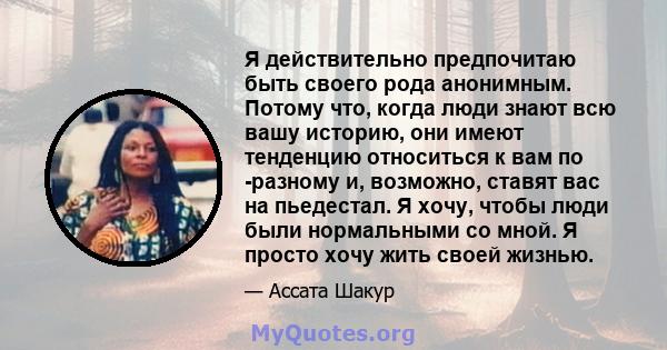 Я действительно предпочитаю быть своего рода анонимным. Потому что, когда люди знают всю вашу историю, они имеют тенденцию относиться к вам по -разному и, возможно, ставят вас на пьедестал. Я хочу, чтобы люди были