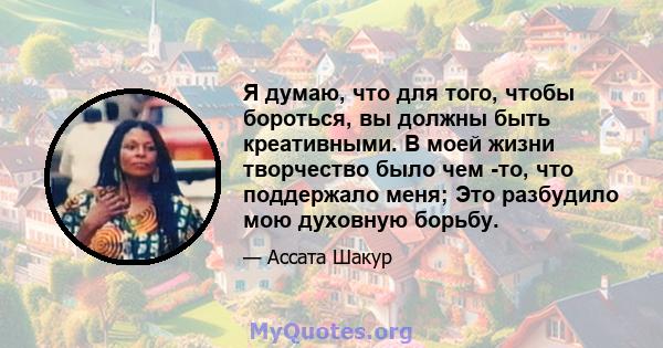 Я думаю, что для того, чтобы бороться, вы должны быть креативными. В моей жизни творчество было чем -то, что поддержало меня; Это разбудило мою духовную борьбу.