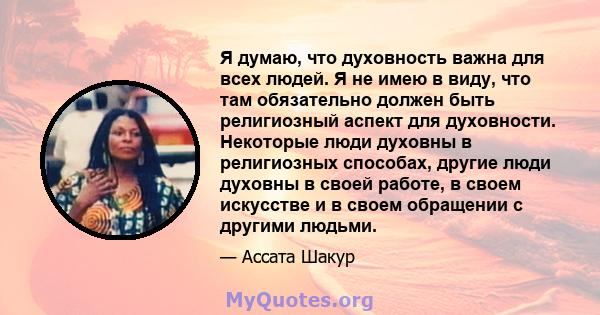 Я думаю, что духовность важна для всех людей. Я не имею в виду, что там обязательно должен быть религиозный аспект для духовности. Некоторые люди духовны в религиозных способах, другие люди духовны в своей работе, в