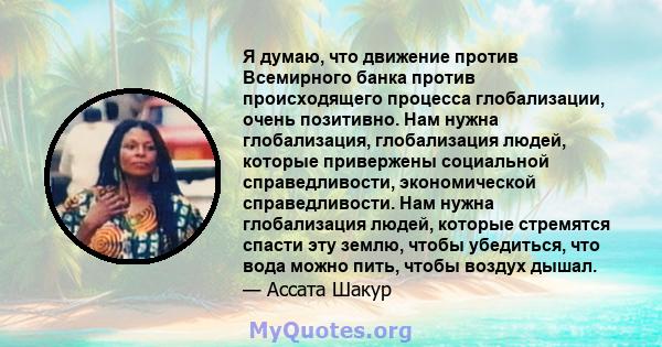 Я думаю, что движение против Всемирного банка против происходящего процесса глобализации, очень позитивно. Нам нужна глобализация, глобализация людей, которые привержены социальной справедливости, экономической