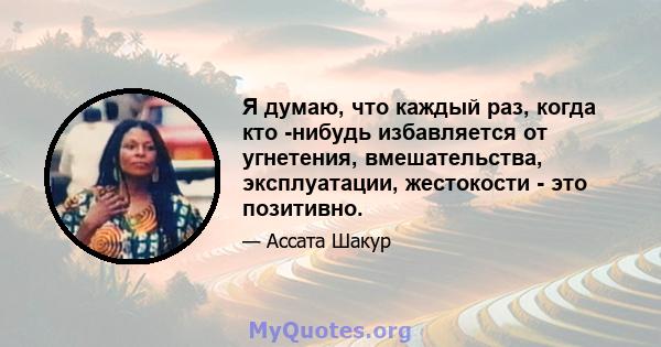 Я думаю, что каждый раз, когда кто -нибудь избавляется от угнетения, вмешательства, эксплуатации, жестокости - это позитивно.