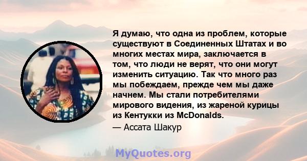 Я думаю, что одна из проблем, которые существуют в Соединенных Штатах и ​​во многих местах мира, заключается в том, что люди не верят, что они могут изменить ситуацию. Так что много раз мы побеждаем, прежде чем мы даже