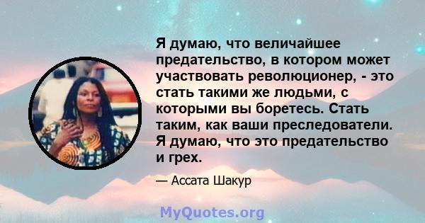 Я думаю, что величайшее предательство, в котором может участвовать революционер, - это стать такими же людьми, с которыми вы боретесь. Стать таким, как ваши преследователи. Я думаю, что это предательство и грех.