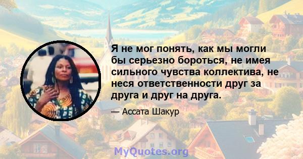 Я не мог понять, как мы могли бы серьезно бороться, не имея сильного чувства коллектива, не неся ответственности друг за друга и друг на друга.