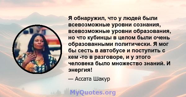 Я обнаружил, что у людей были всевозможные уровни сознания, всевозможные уровни образования, но что кубинцы в целом были очень образованными политически. Я мог бы сесть в автобусе и поступить с кем -то в разговоре, и у