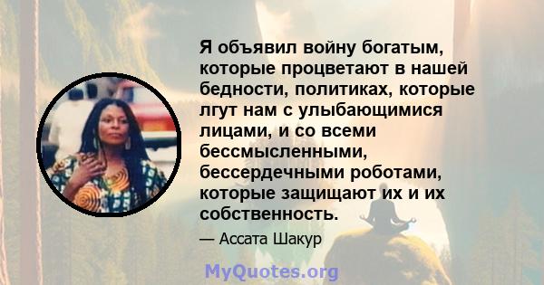 Я объявил войну богатым, которые процветают в нашей бедности, политиках, которые лгут нам с улыбающимися лицами, и со всеми бессмысленными, бессердечными роботами, которые защищают их и их собственность.