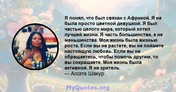 Я понял, что был связан с Африкой. Я не была просто цветной девушкой. Я был частью целого мира, который хотел лучшей жизни. Я часть большинства, а не меньшинства. Моя жизнь была жизнью роста. Если вы не растете, вы не