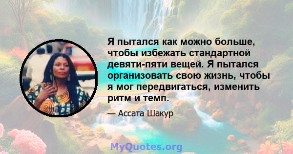 Я пытался как можно больше, чтобы избежать стандартной девяти-пяти вещей. Я пытался организовать свою жизнь, чтобы я мог передвигаться, изменить ритм и темп.