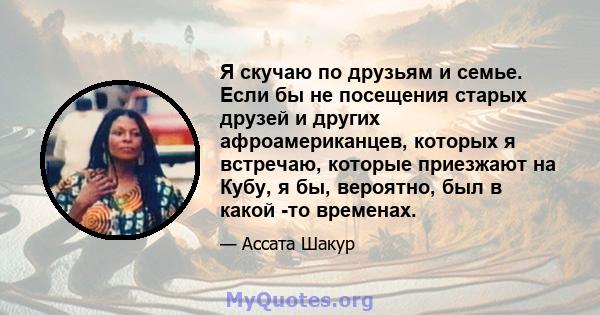 Я скучаю по друзьям и семье. Если бы не посещения старых друзей и других афроамериканцев, которых я встречаю, которые приезжают на Кубу, я бы, вероятно, был в какой -то временах.