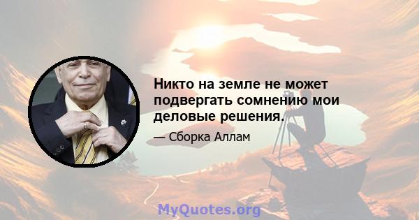 Никто на земле не может подвергать сомнению мои деловые решения.