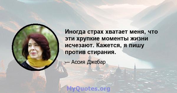 Иногда страх хватает меня, что эти хрупкие моменты жизни исчезают. Кажется, я пишу против стирания.