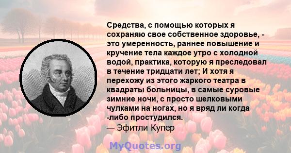 Средства, с помощью которых я сохраняю свое собственное здоровье, - это умеренность, раннее повышение и кручение тела каждое утро с холодной водой, практика, которую я преследовал в течение тридцати лет; И хотя я