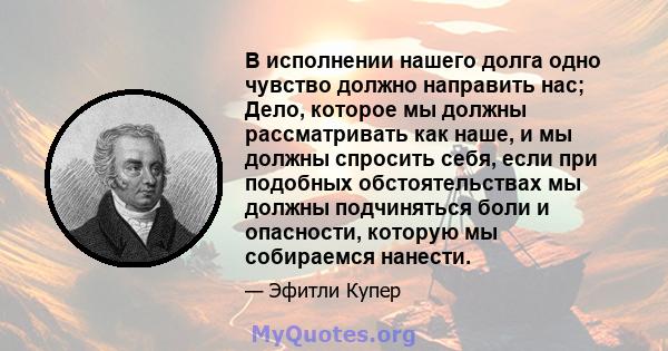 В исполнении нашего долга одно чувство должно направить нас; Дело, которое мы должны рассматривать как наше, и мы должны спросить себя, если при подобных обстоятельствах мы должны подчиняться боли и опасности, которую