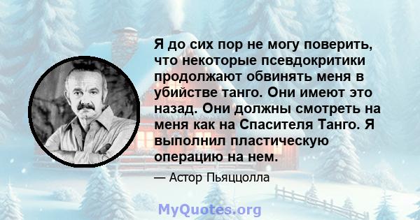 Я до сих пор не могу поверить, что некоторые псевдокритики продолжают обвинять меня в убийстве танго. Они имеют это назад. Они должны смотреть на меня как на Спасителя Танго. Я выполнил пластическую операцию на нем.