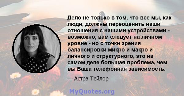 Дело не только в том, что все мы, как люди, должны переоценить наши отношения с нашими устройствами - возможно, вам следует на личном уровне - но с точки зрения балансировки микро и макро и личного и структурного, это