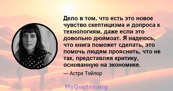 Дело в том, что есть это новое чувство скептицизма и допроса к технологиям, даже если это довольно дюймоат. Я надеюсь, что книга поможет сделать, это помочь людям прояснить, что не так, представляя критику, основанную