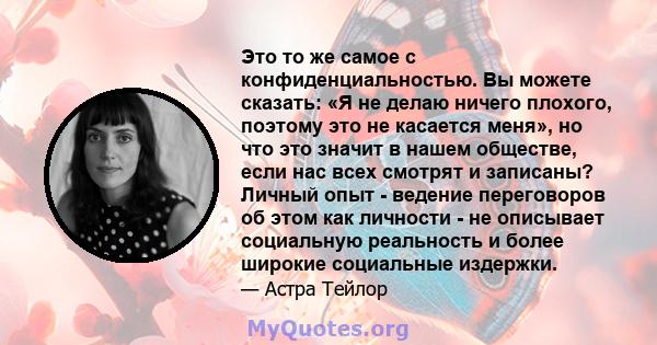 Это то же самое с конфиденциальностью. Вы можете сказать: «Я не делаю ничего плохого, поэтому это не касается меня», но что это значит в нашем обществе, если нас всех смотрят и записаны? Личный опыт - ведение