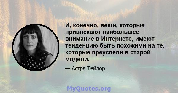 И, конечно, вещи, которые привлекают наибольшее внимание в Интернете, имеют тенденцию быть похожими на те, которые преуспели в старой модели.