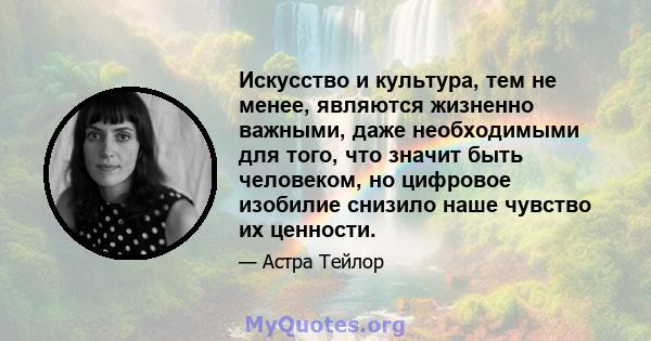 Искусство и культура, тем не менее, являются жизненно важными, даже необходимыми для того, что значит быть человеком, но цифровое изобилие снизило наше чувство их ценности.