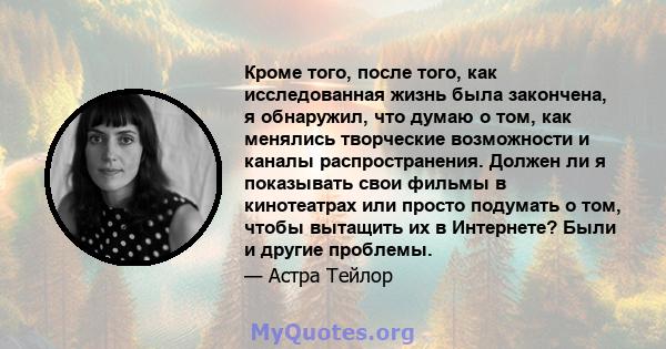 Кроме того, после того, как исследованная жизнь была закончена, я обнаружил, что думаю о том, как менялись творческие возможности и каналы распространения. Должен ли я показывать свои фильмы в кинотеатрах или просто