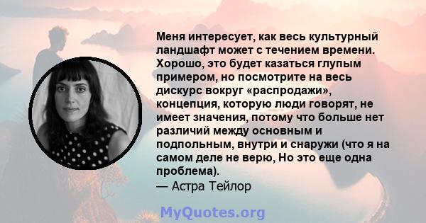 Меня интересует, как весь культурный ландшафт может с течением времени. Хорошо, это будет казаться глупым примером, но посмотрите на весь дискурс вокруг «распродажи», концепция, которую люди говорят, не имеет значения,