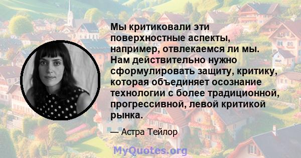 Мы критиковали эти поверхностные аспекты, например, отвлекаемся ли мы. Нам действительно нужно сформулировать защиту, критику, которая объединяет осознание технологии с более традиционной, прогрессивной, левой критикой