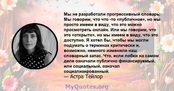 Мы не разработали прогрессивный словарь. Мы говорим, что что -то «публичное», но мы просто имеем в виду, что это можно просмотреть онлайн. Или мы говорим, что это «открыто», но мы имеем в виду, что это доступно. Я хотел 