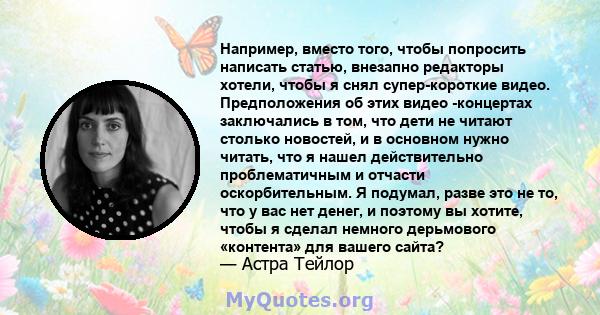 Например, вместо того, чтобы попросить написать статью, внезапно редакторы хотели, чтобы я снял супер-короткие видео. Предположения об этих видео -концертах заключались в том, что дети не читают столько новостей, и в