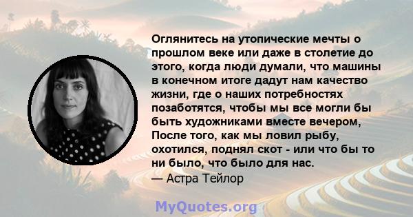 Оглянитесь на утопические мечты о прошлом веке или даже в столетие до этого, когда люди думали, что машины в конечном итоге дадут нам качество жизни, где о наших потребностях позаботятся, чтобы мы все могли бы быть