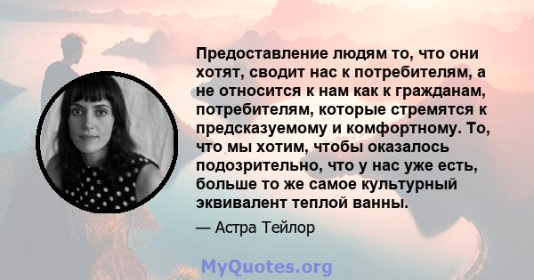 Предоставление людям то, что они хотят, сводит нас к потребителям, а не относится к нам как к гражданам, потребителям, которые стремятся к предсказуемому и комфортному. То, что мы хотим, чтобы оказалось подозрительно,