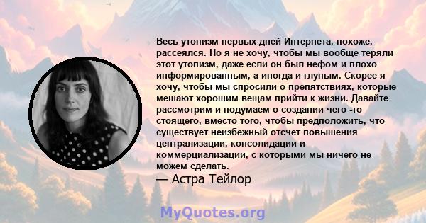 Весь утопизм первых дней Интернета, похоже, рассеялся. Но я не хочу, чтобы мы вообще теряли этот утопизм, даже если он был нефом и плохо информированным, а иногда и глупым. Скорее я хочу, чтобы мы спросили о