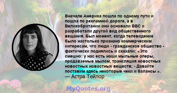 Вначале Америка пошла по одному пути и пошла по рекламной дороге, а в Великобритании они основали BBC и разработали другой вид общественного вещания. Был момент, когда телевидение было настолько признано коммерческим