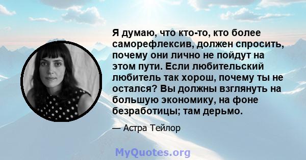 Я думаю, что кто-то, кто более саморефлексив, должен спросить, почему они лично не пойдут на этом пути. Если любительский любитель так хорош, почему ты не остался? Вы должны взглянуть на большую экономику, на фоне