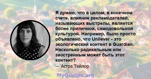 Я думаю, что в целом, в конечном счете, влияние рекламодателей, называющих выстрелы, является более приличной, самодовольной культурой. Например, было просто объявлено, что Unilever - это экологический контент в