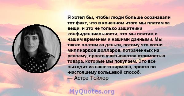 Я хотел бы, чтобы люди больше осознавали тот факт, что в конечном итоге мы платим за вещи, и это не только защитники конфиденциальности, что мы платим с нашим временем и нашими данными. Мы также платим за деньги, потому 