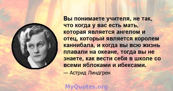 Вы понимаете учителя, не так, что когда у вас есть мать, которая является ангелом и отец, который является королем каннибала, и когда вы всю жизнь плавали на океане, тогда вы не знаете, как вести себя в школе со всеми