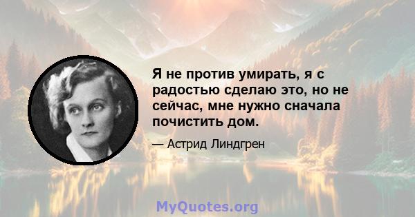 Я не против умирать, я с радостью сделаю это, но не сейчас, мне нужно сначала почистить дом.