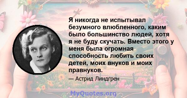 Я никогда не испытывал безумного влюбленного, каким было большинство людей, хотя я не буду скучать. Вместо этого у меня была огромная способность любить своих детей, моих внуков и моих правнуков.