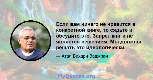 Если вам ничего не нравится в конкретной книге, то сядьте и обсудите это. Запрет книги не является решением. Мы должны решать это идеологически.