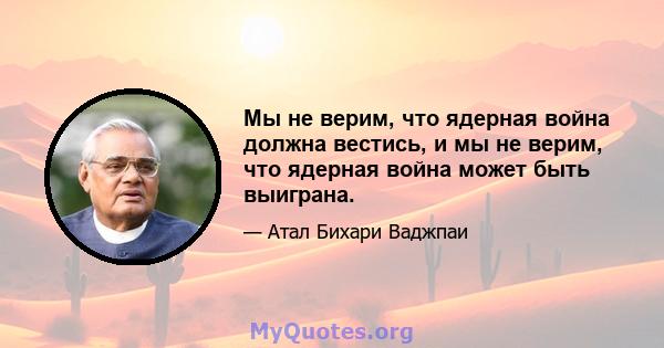 Мы не верим, что ядерная война должна вестись, и мы не верим, что ядерная война может быть выиграна.