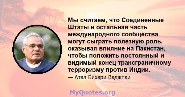 Мы считаем, что Соединенные Штаты и остальная часть международного сообщества могут сыграть полезную роль, оказывая влияние на Пакистан, чтобы положить постоянный и видимый конец трансграничному терроризму против Индии.