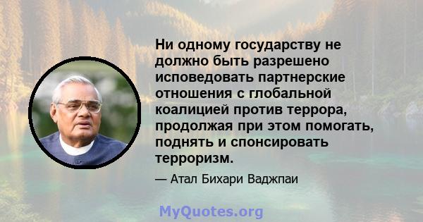 Ни одному государству не должно быть разрешено исповедовать партнерские отношения с глобальной коалицией против террора, продолжая при этом помогать, поднять и спонсировать терроризм.