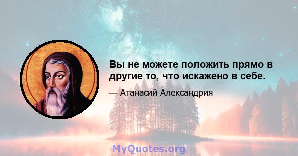 Вы не можете положить прямо в другие то, что искажено в себе.