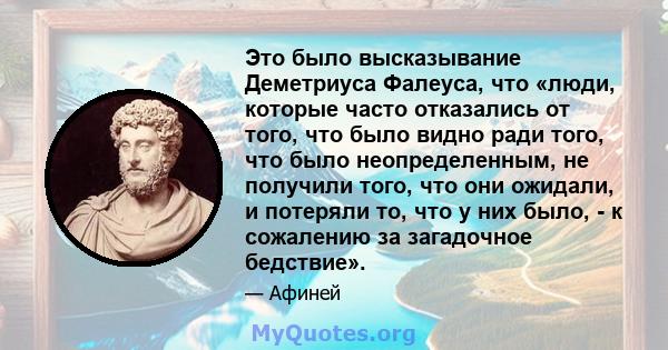 Это было высказывание Деметриуса Фалеуса, что «люди, которые часто отказались от того, что было видно ради того, что было неопределенным, не получили того, что они ожидали, и потеряли то, что у них было, - к сожалению