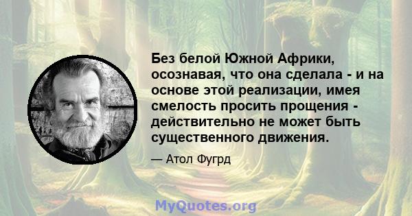 Без белой Южной Африки, осознавая, что она сделала - и на основе этой реализации, имея смелость просить прощения - действительно не может быть существенного движения.