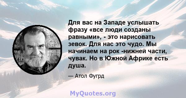 Для вас на Западе услышать фразу «все люди созданы равными», - это нарисовать зевок. Для нас это чудо. Мы начинаем на рок -нижней части, чувак. Но в Южной Африке есть душа.