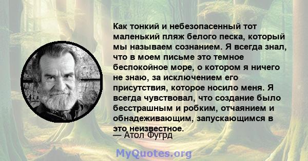 Как тонкий и небезопасенный тот маленький пляж белого песка, который мы называем сознанием. Я всегда знал, что в моем письме это темное беспокойное море, о котором я ничего не знаю, за исключением его присутствия,